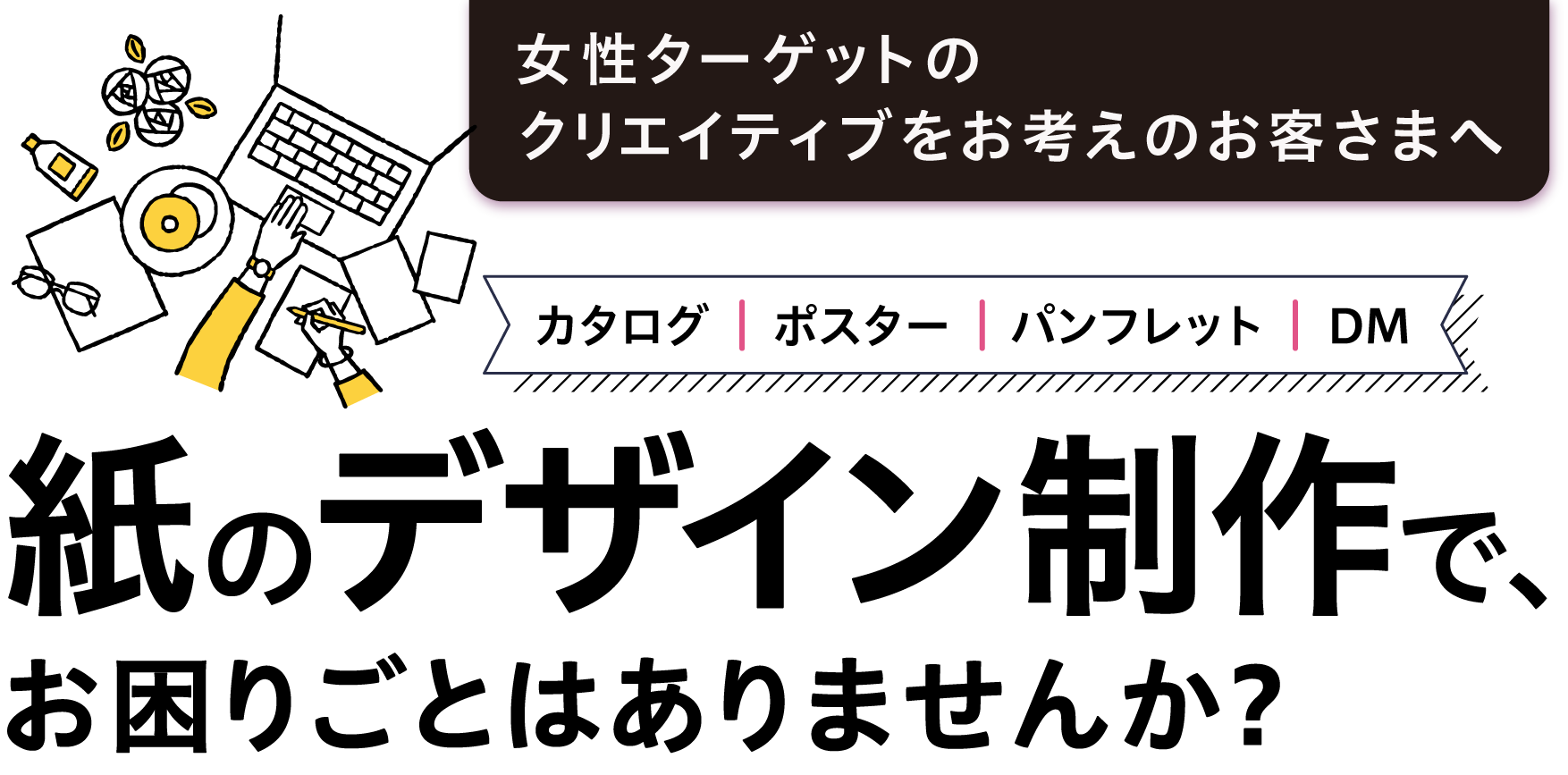 女性ターゲットのクリエイティブをお考えのお客様へカタログ、ポスター、パンフレット、DMなど、紙のデザイン制作で、お困りごとはありませんか？